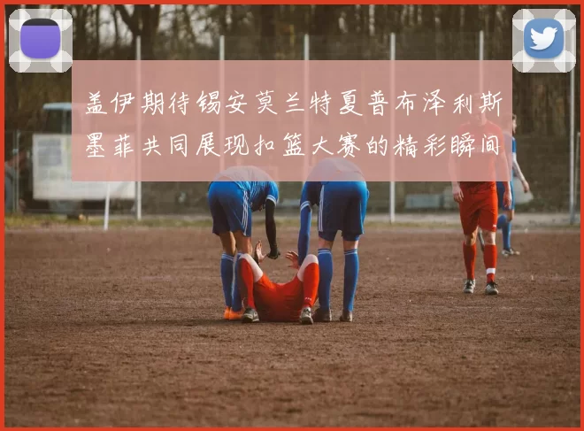盖伊期待锡安莫兰特夏普布泽利斯墨菲共同展现扣篮大赛的精彩瞬间