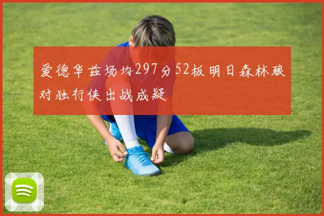 爱德华兹场均297分52板明日森林狼对独行侠出战成疑