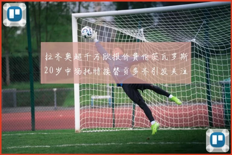 拉齐奥超千万欧报价费伦茨瓦罗斯20岁中场托特接替贡多齐引发关注