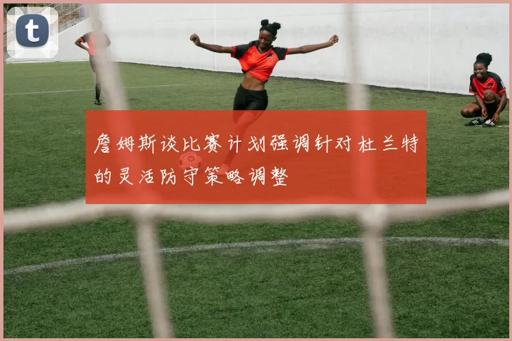 詹姆斯谈比赛计划强调针对杜兰特的灵活防守策略调整