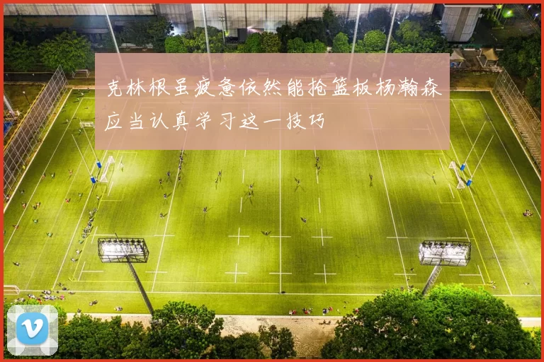 克林根虽疲惫依然能抢篮板杨瀚森应当认真学习这一技巧