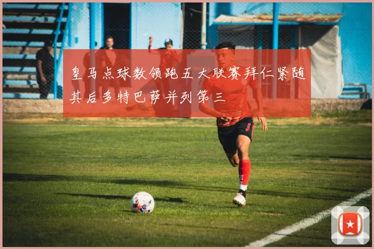 皇马点球数领跑五大联赛拜仁紧随其后多特巴萨并列第三