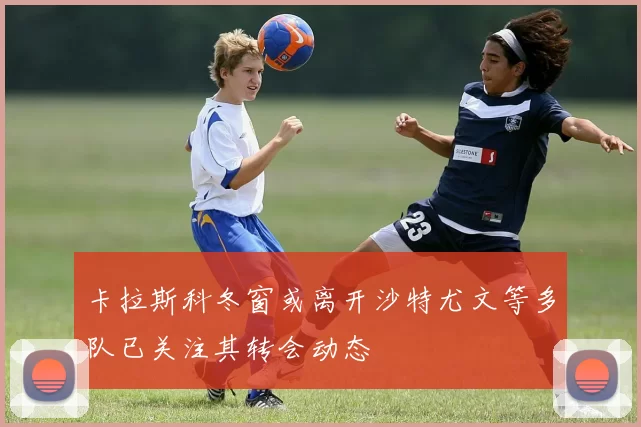 卡拉斯科冬窗或离开沙特尤文等多队已关注其转会动态