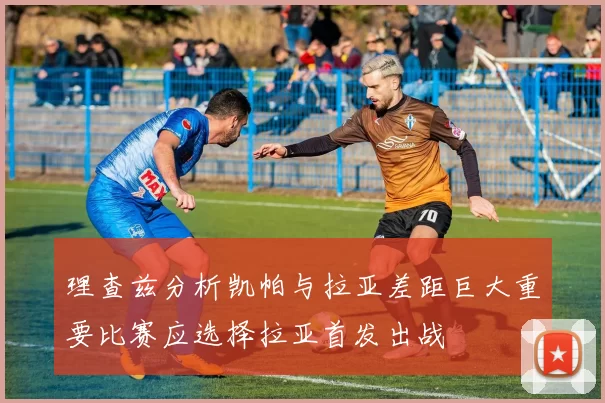 理查兹分析凯帕与拉亚差距巨大重要比赛应选择拉亚首发出战