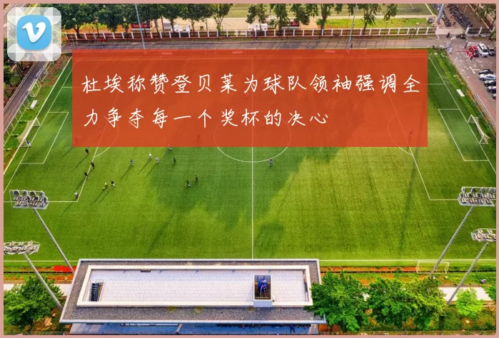 杜埃称赞登贝莱为球队领袖强调全力争夺每一个奖杯的决心