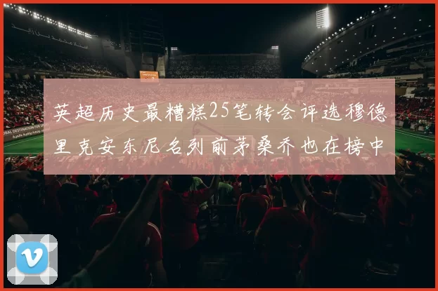 英超历史最糟糕25笔转会评选穆德里克安东尼名列前茅桑乔也在榜中
