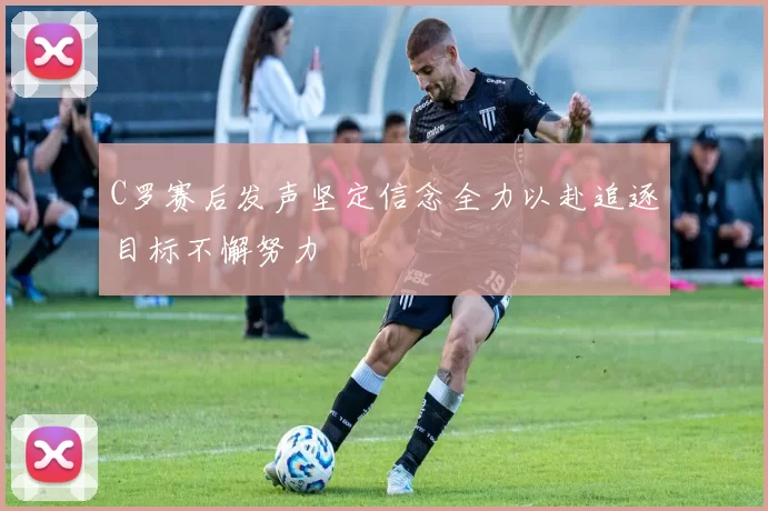 C罗赛后发声坚定信念全力以赴追逐目标不懈努力