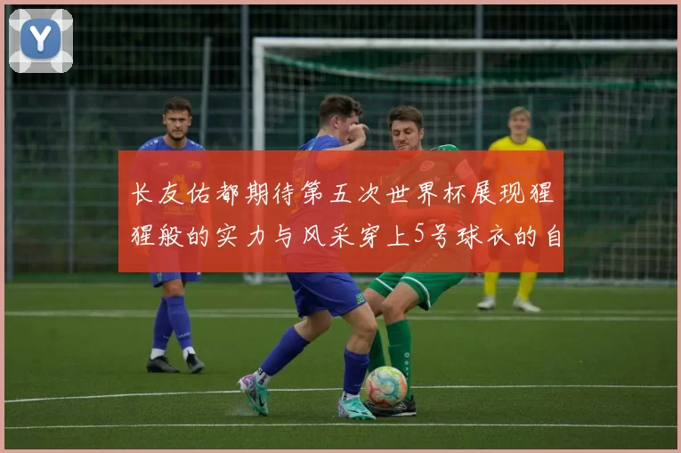 长友佑都期待第五次世界杯展现猩猩般的实力与风采穿上5号球衣的自豪感