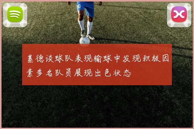 基德谈球队表现输球中发现积极因素多名队员展现出色状态
