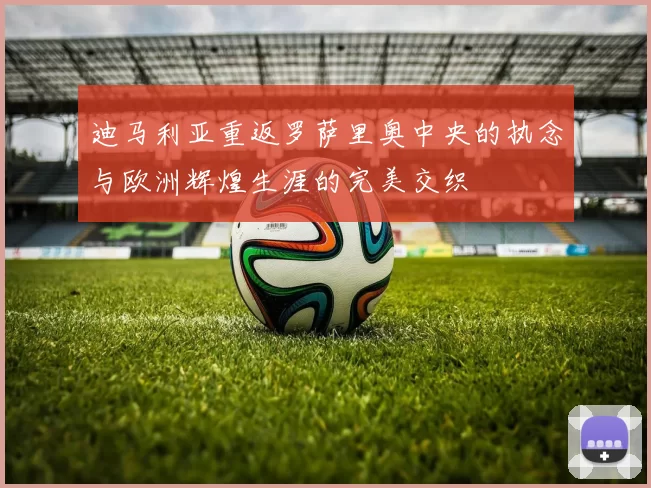 迪马利亚重返罗萨里奥中央的执念与欧洲辉煌生涯的完美交织