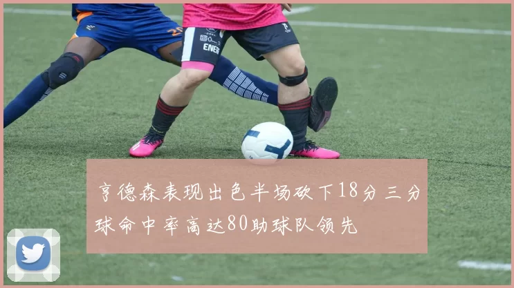 亨德森表现出色半场砍下18分三分球命中率高达80助球队领先