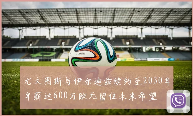 尤文图斯与伊尔迪兹续约至2030年年薪达600万欧元留住未来希望